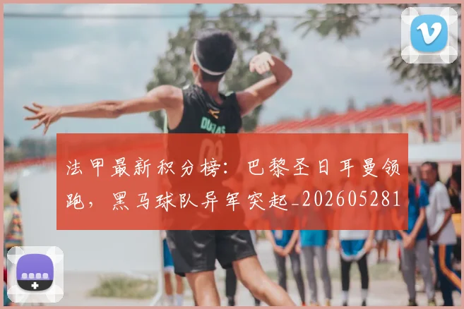 法甲最新积分榜:巴黎圣日耳曼领跑,黑马球队异军突起_20260528193442_20260707153513