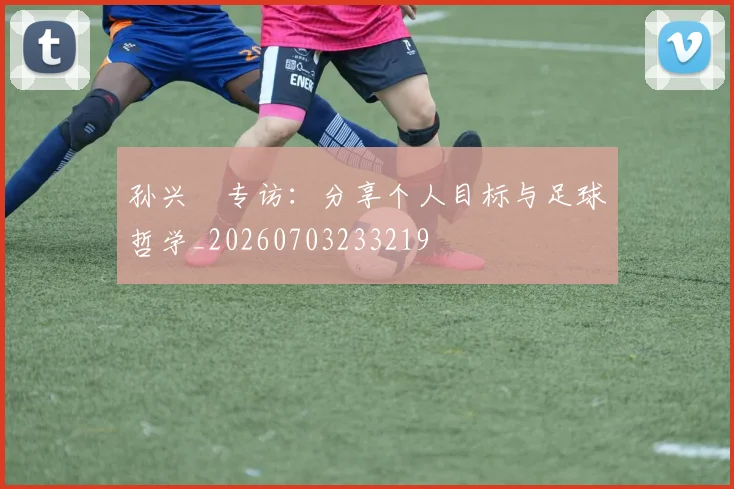 孙兴慜专访：分享个人目标与足球哲学_20260703233219