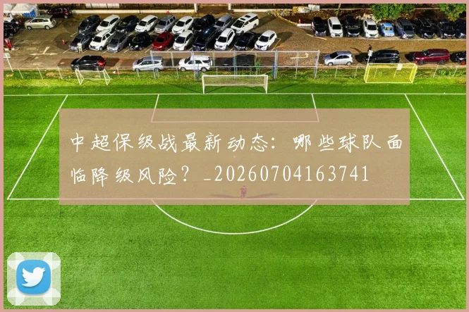 中超保级战最新动态：哪些球队面临降级风险？_20260704163741