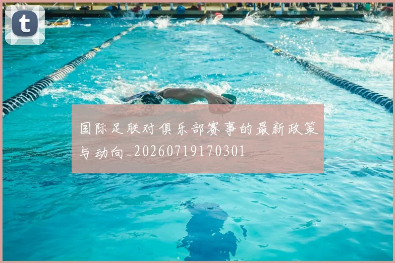 国际足联对俱乐部赛事的最新政策与动向_20260719170301