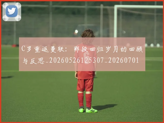 C罗重返曼联:那段回归岁月的回顾与反思_20260526125307_20260701214122