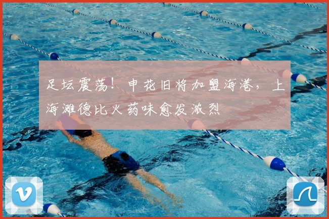 足坛震荡!申花旧将加盟海港,上海滩德比火药味愈发浓烈