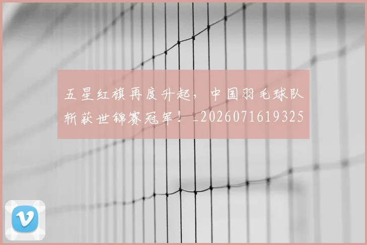 五星红旗再度升起,中国羽毛球队斩获世锦赛冠军!_20260716193254