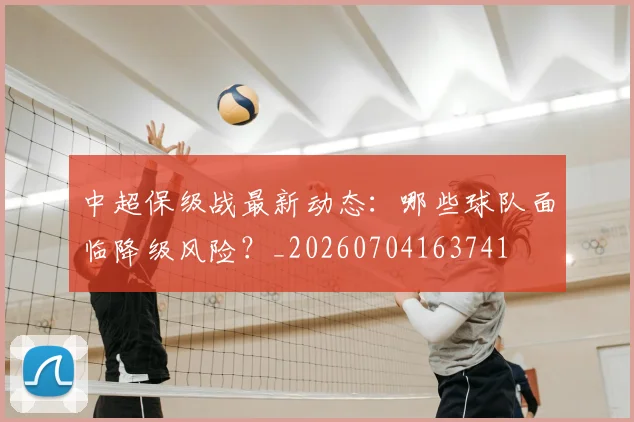 中超保级战最新动态：哪些球队面临降级风险？_20260704163741
