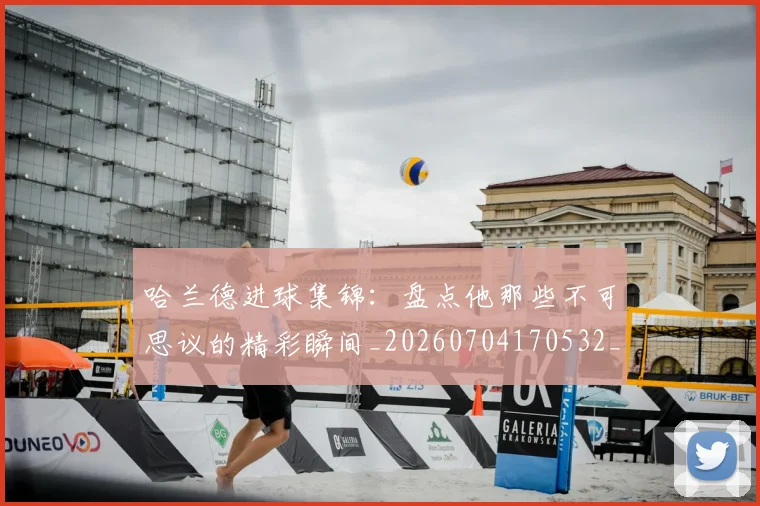 哈兰德进球集锦：盘点他那些不可思议的精彩瞬间_20260704170532_20260719160440