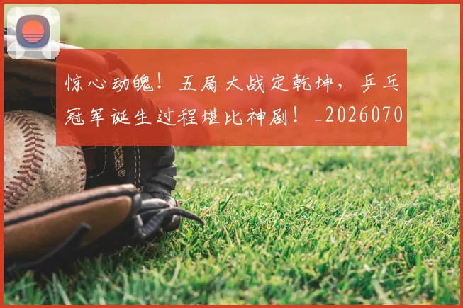 惊心动魄!五局大战定乾坤,乒乓冠军诞生过程堪比神剧!_20260704174357