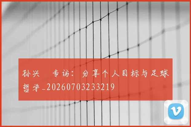 孙兴慜专访：分享个人目标与足球哲学_20260703233219
