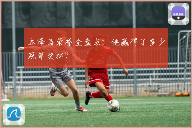 本泽马荣誉全盘点：他赢得了多少冠军奖杯？