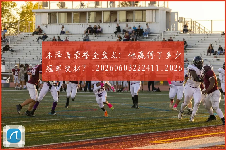 本泽马荣誉全盘点：他赢得了多少冠军奖杯？_20260603222411_20260707021946
