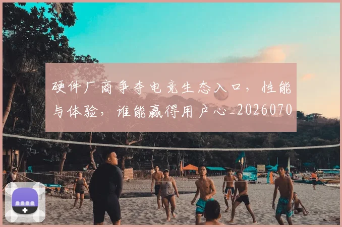 硬件厂商争夺电竞生态入口,性能与体验,谁能赢得用户心_20260708194751