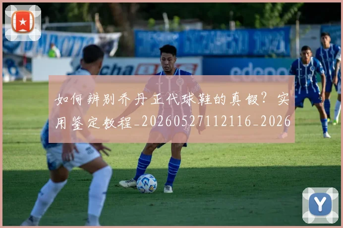 如何辨别乔丹正代球鞋的真假？实用鉴定教程_20260527112116_20260703231051_20260720184143