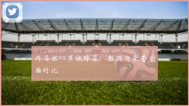 内马尔vs其他球星:数据与荣誉全面对比